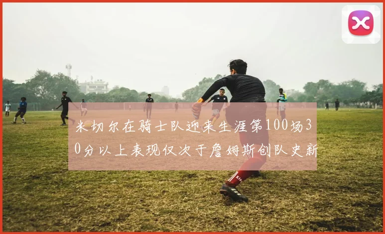 米切尔在骑士队迎来生涯第100场30分以上表现仅次于詹姆斯创队史新纪录