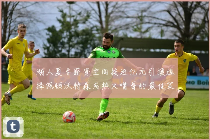 湖人夏季薪资空间接近亿元引援选择佩顿沃特森或热火嘴哥的最佳策略