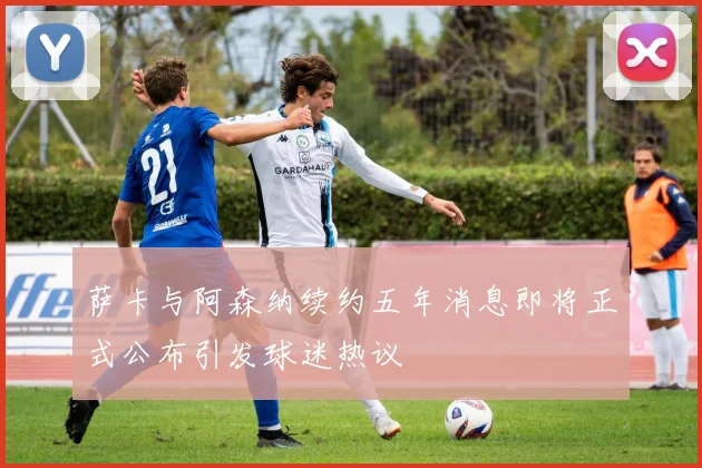 萨卡与阿森纳续约五年消息即将正式公布引发球迷热议