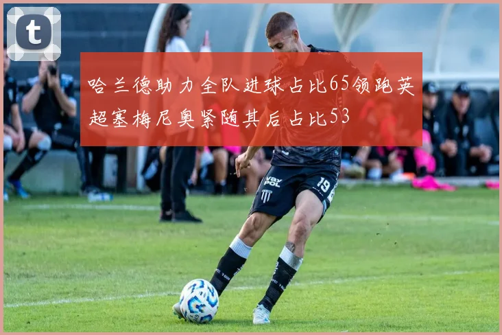 哈兰德助力全队进球占比65领跑英超塞梅尼奥紧随其后占比53