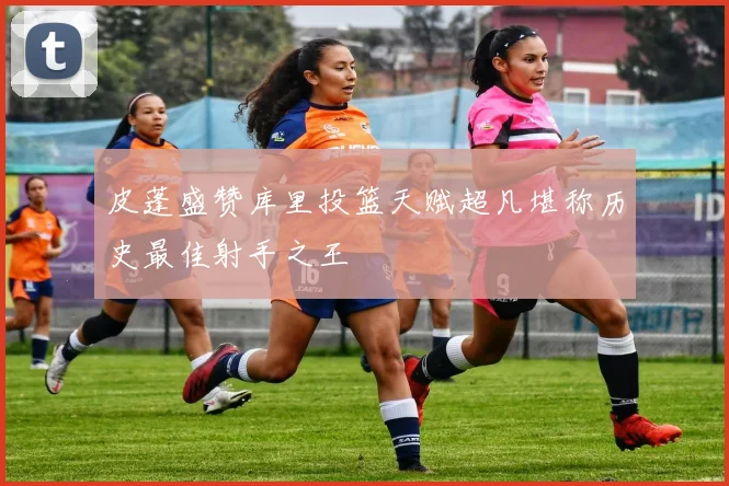 皮蓬盛赞库里投篮天赋超凡堪称历史最佳射手之王
