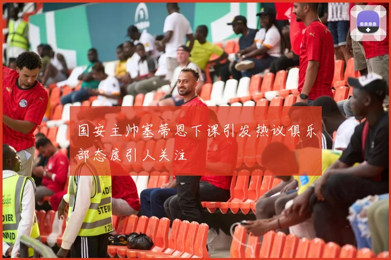 国安主帅塞蒂恩下课引发热议俱乐部态度引人关注