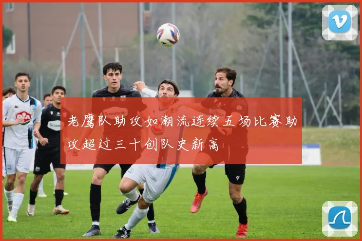 老鹰队助攻如潮流连续五场比赛助攻超过三十创队史新高