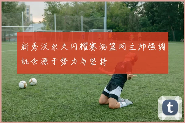 新秀沃尔夫闪耀赛场篮网主帅强调机会源于努力与坚持