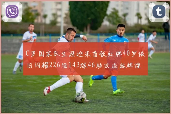 C罗国家队生涯迎来首张红牌40岁依旧闪耀226场143球46助攻成就辉煌