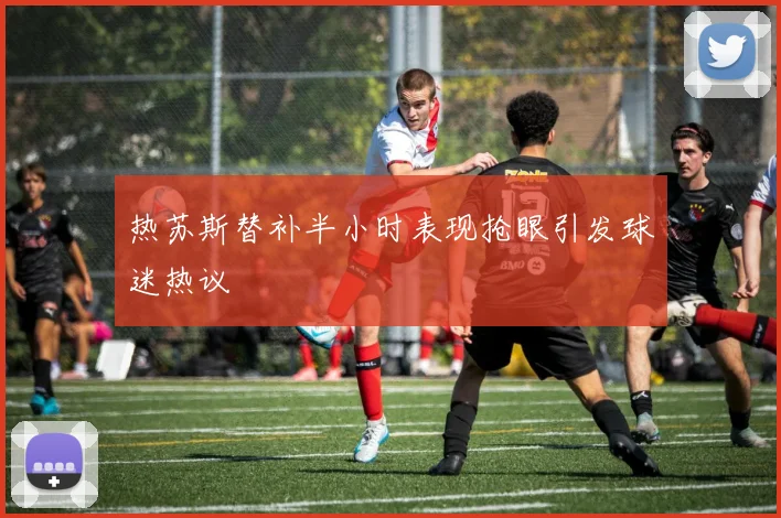 热苏斯替补半小时表现抢眼引发球迷热议
