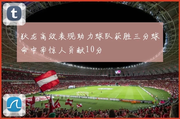 狄龙高效表现助力球队获胜三分球命中率惊人贡献10分