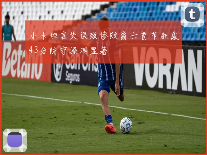 小卡坦言失误致惨败爵士首节狂轰43分防守漏洞显著