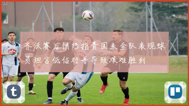 齐沃赛后愤怒指责国米全队表现球员坦言低估对手导致艰难胜利