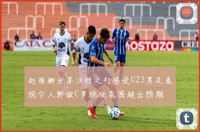 赵丽娜分享沙特之行感受U23男足表现令人骄傲C罗现场氛围超出预期