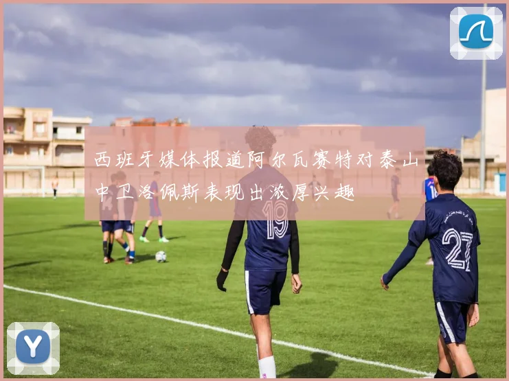 西班牙媒体报道阿尔瓦赛特对泰山中卫洛佩斯表现出浓厚兴趣