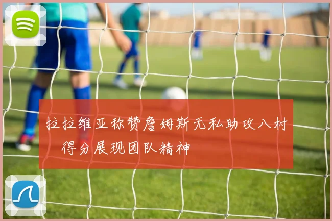 拉拉维亚称赞詹姆斯无私助攻八村塁得分展现团队精神