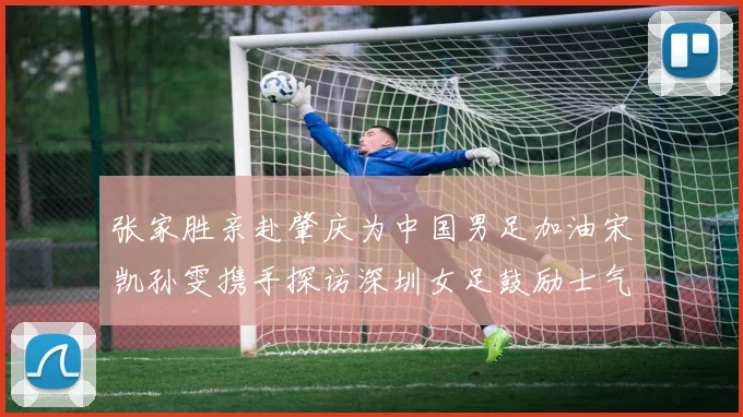 张家胜亲赴肇庆为中国男足加油宋凯孙雯携手探访深圳女足鼓励士气