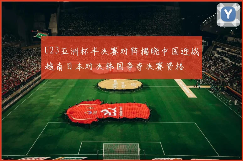 U23亚洲杯半决赛对阵揭晓中国迎战越南日本对决韩国争夺决赛资格