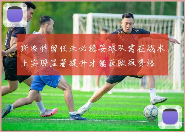 斯洛特留任未必稳妥球队需在战术上实现显著提升才能获欧冠资格
