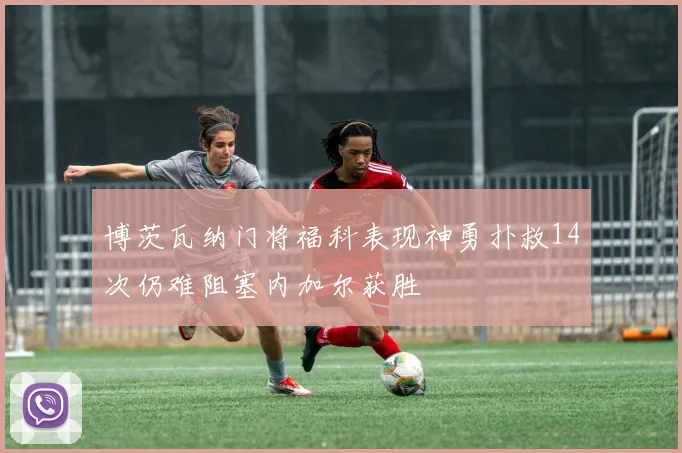 博茨瓦纳门将福科表现神勇扑救14次仍难阻塞内加尔获胜
