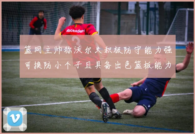 篮网主帅称沃尔夫积极防守能力强可换防小个子且具备出色篮板能力