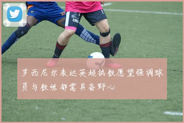 罗西尼尔表达英超执教愿望强调球员与教练都需具备野心