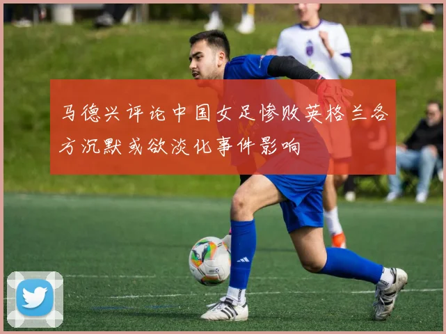 马德兴评论中国女足惨败英格兰各方沉默或欲淡化事件影响