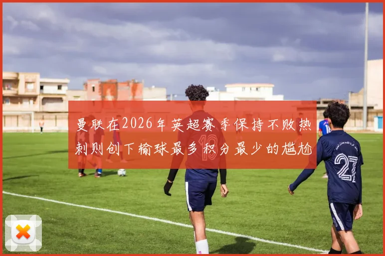 曼联在2026年英超赛季保持不败热刺则创下输球最多积分最少的尴尬纪录