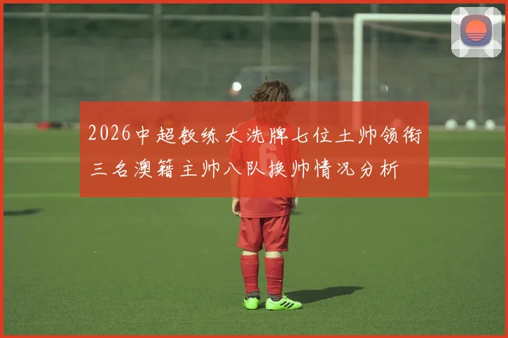 2026中超教练大洗牌七位土帅领衔三名澳籍主帅八队换帅情况分析