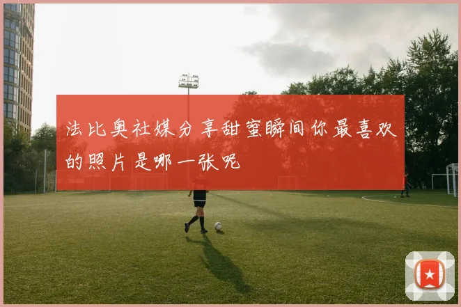 法比奥社媒分享甜蜜瞬间你最喜欢的照片是哪一张呢