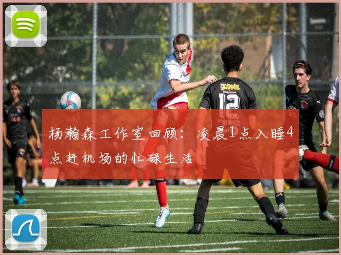 杨瀚森工作室回顾：凌晨1点入睡4点赶机场的忙碌生活